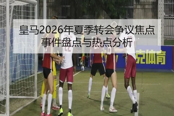 皇马2026年夏季转会争议焦点事件盘点与热点分析